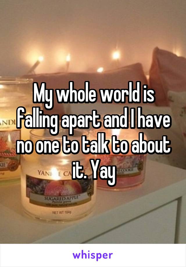 My whole world is falling apart and I have no one to talk to about it. Yay