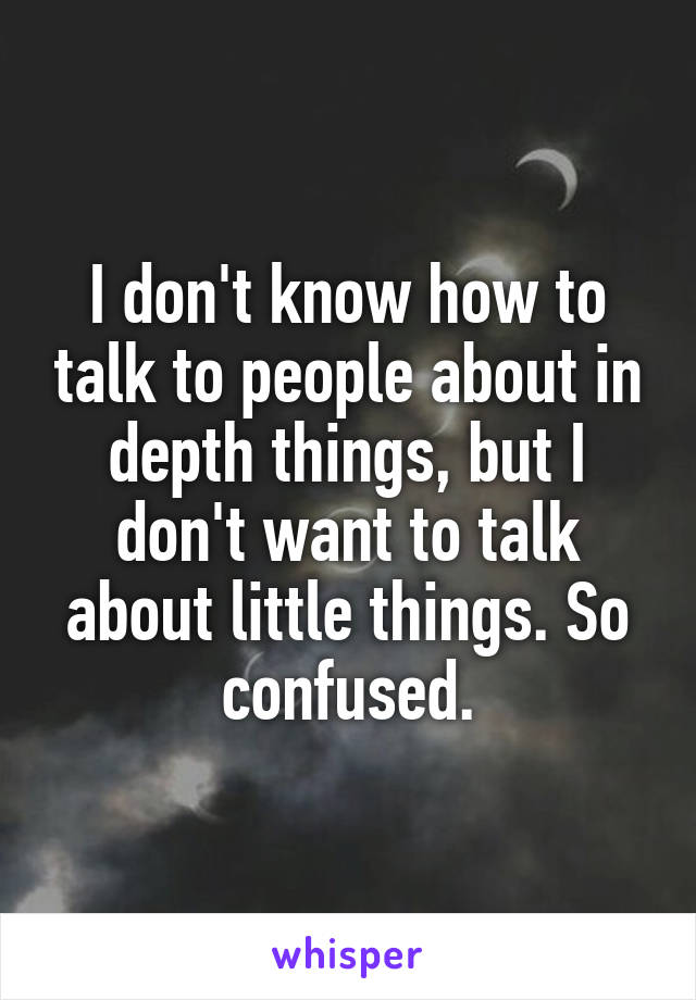 I don't know how to talk to people about in depth things, but I don't want to talk about little things. So confused.