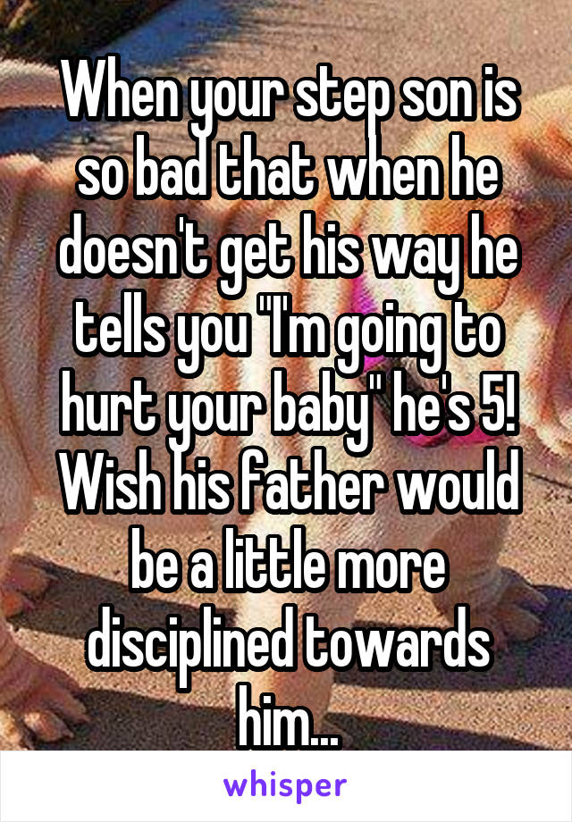 When your step son is so bad that when he doesn't get his way he tells you "I'm going to hurt your baby" he's 5! Wish his father would be a little more disciplined towards him...