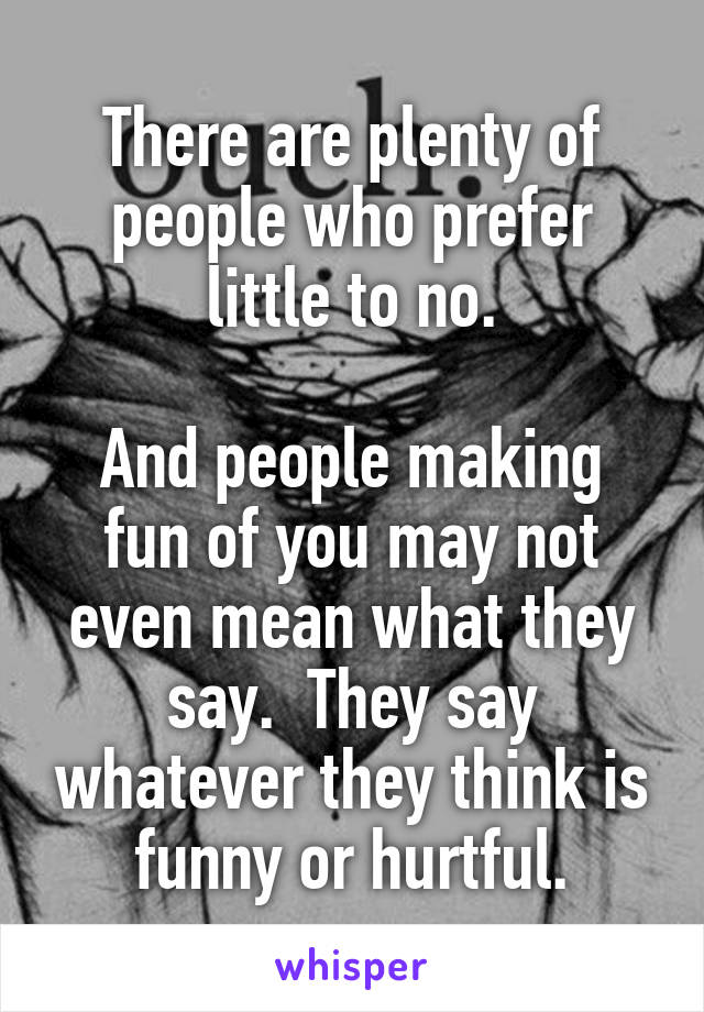 There are plenty of people who prefer little to no.

And people making fun of you may not even mean what they say.  They say whatever they think is funny or hurtful.