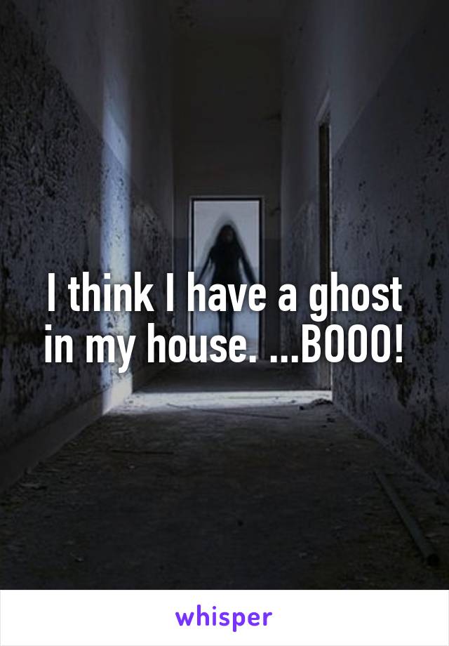 I think I have a ghost in my house. ...BOOO!