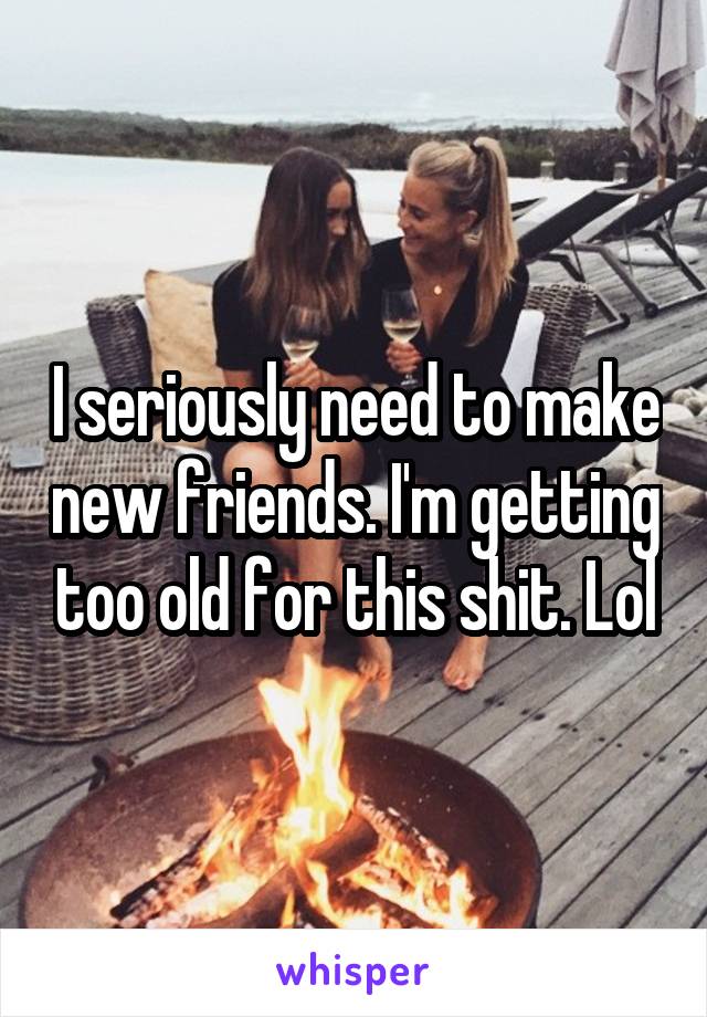 I seriously need to make new friends. I'm getting too old for this shit. Lol
