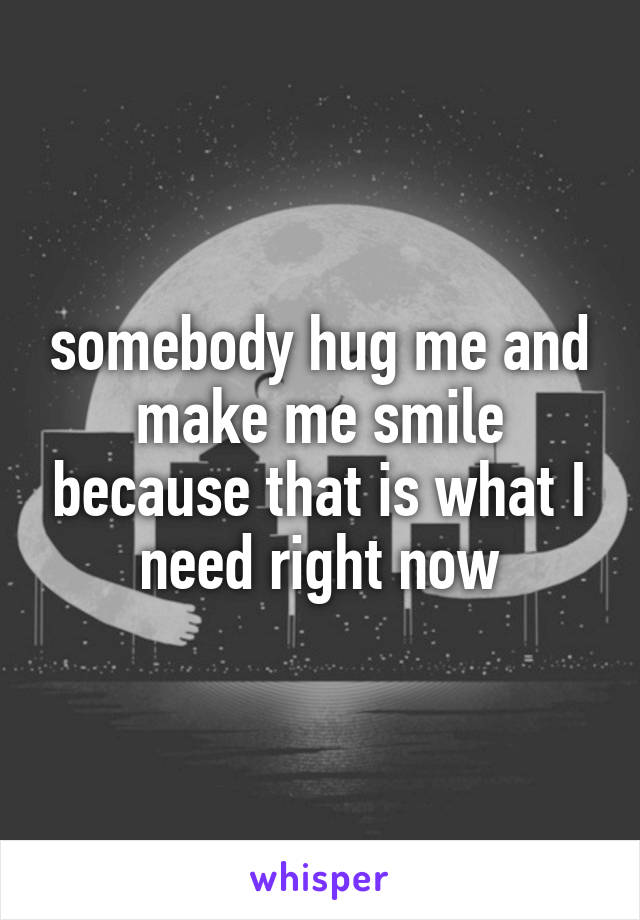 somebody hug me and make me smile because that is what I need right now