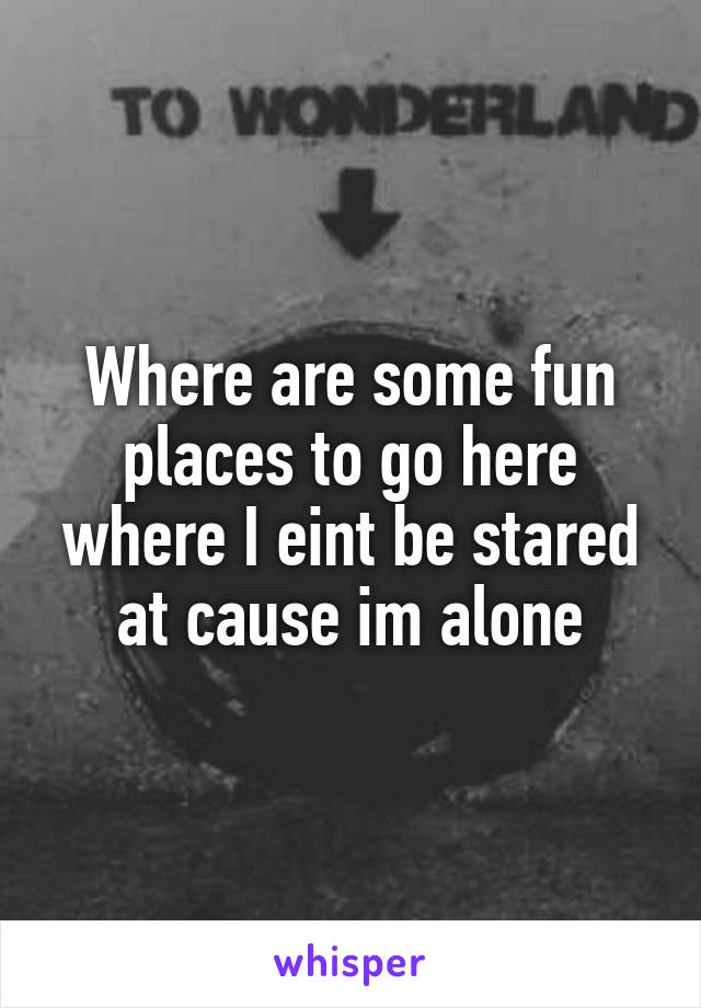 Where are some fun places to go here where I eint be stared at cause im alone