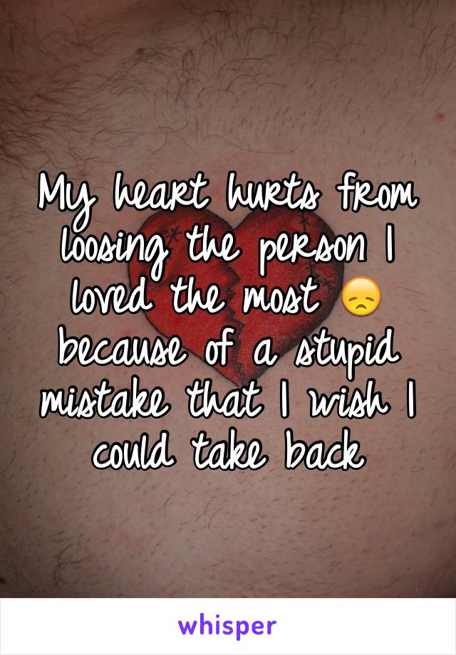My heart hurts from loosing the person I loved the most 😞 because of a stupid mistake that I wish I could take back 