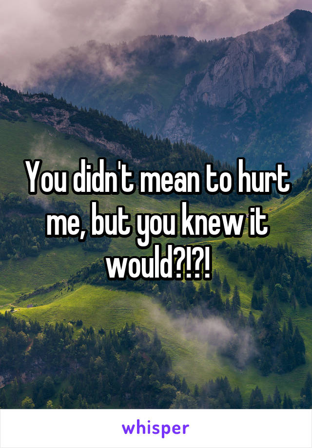You didn't mean to hurt me, but you knew it would?!?!