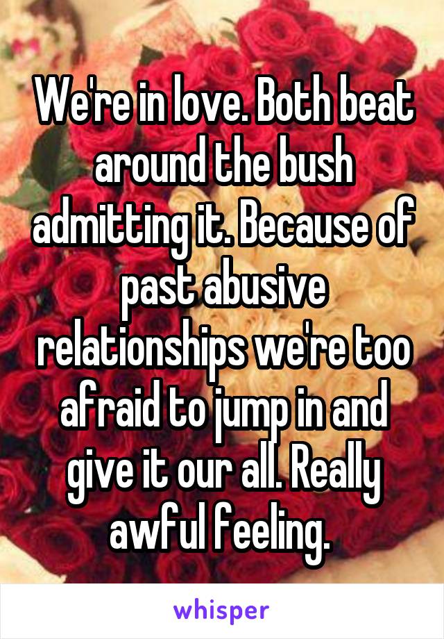 We're in love. Both beat around the bush admitting it. Because of past abusive relationships we're too afraid to jump in and give it our all. Really awful feeling. 