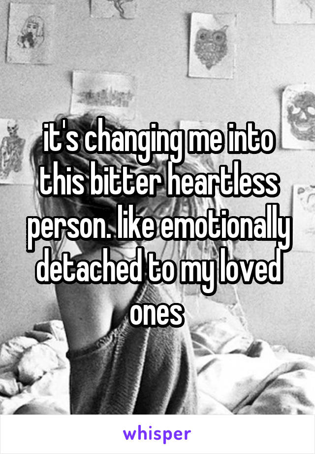 it's changing me into this bitter heartless person. like emotionally detached to my loved ones 