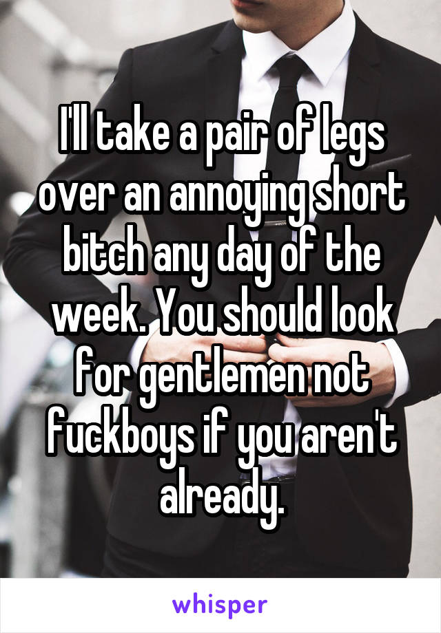 I'll take a pair of legs over an annoying short bitch any day of the week. You should look for gentlemen not fuckboys if you aren't already.