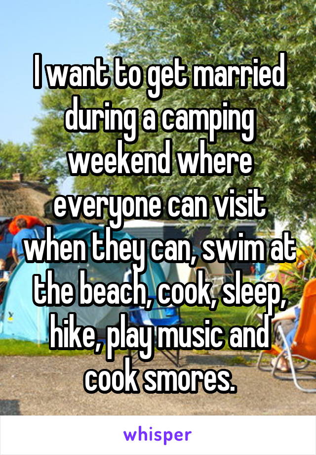 I want to get married during a camping weekend where everyone can visit when they can, swim at the beach, cook, sleep, hike, play music and cook smores.