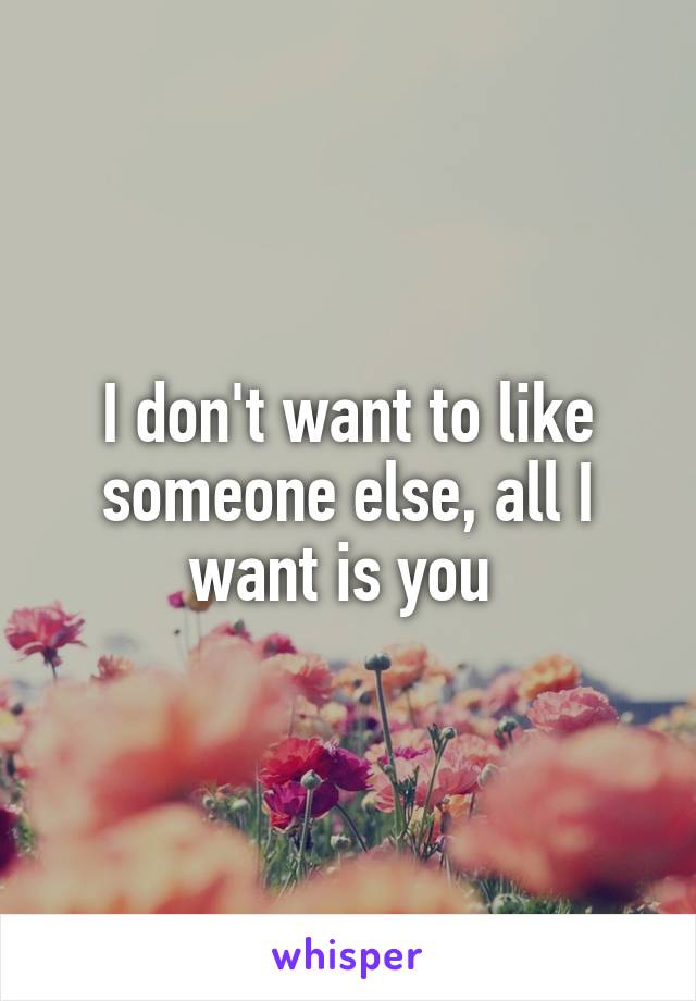 I don't want to like someone else, all I want is you 