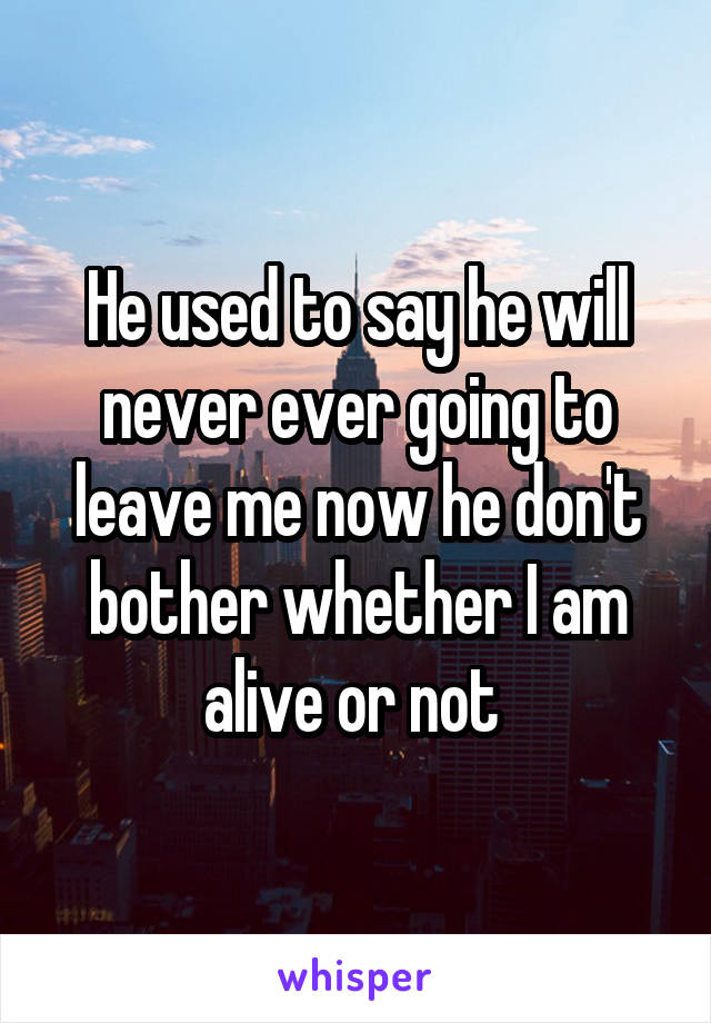 He used to say he will never ever going to leave me now he don't bother whether I am alive or not 