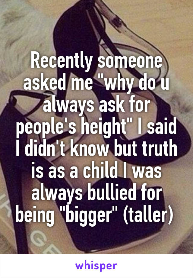 Recently someone asked me "why do u always ask for people's height" I said I didn't know but truth is as a child I was always bullied for being "bigger" (taller) 
