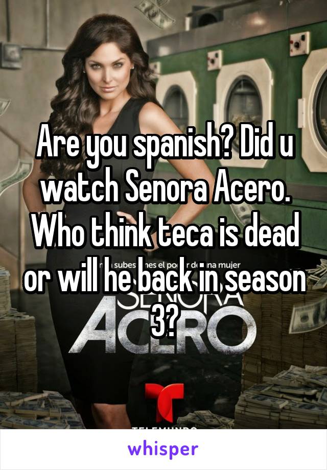 Are you spanish? Did u watch Senora Acero. Who think teca is dead or will he back in season 3?