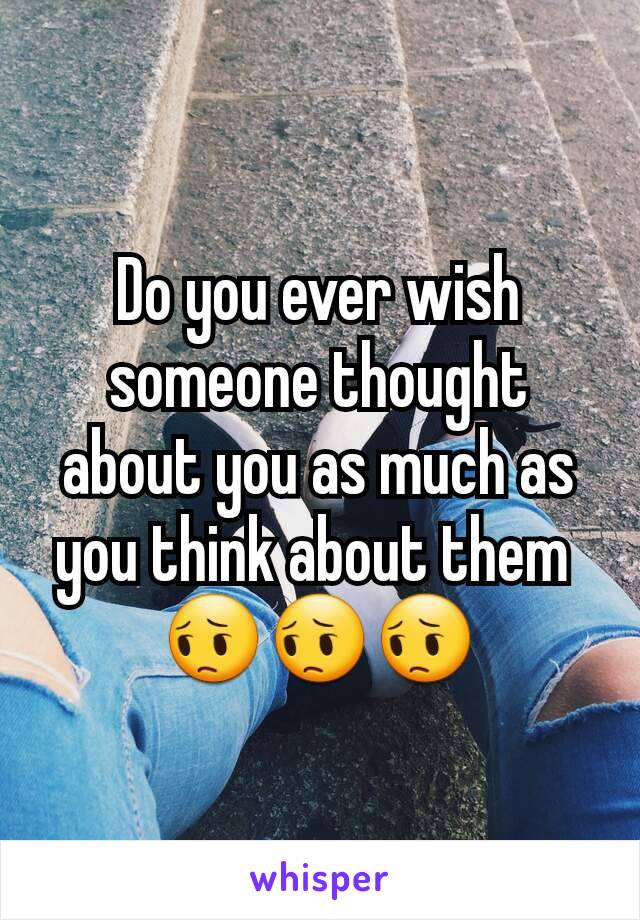Do you ever wish someone thought about you as much as you think about them 
😔😔😔