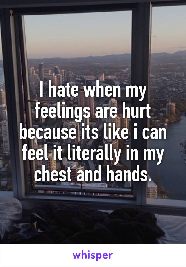 I hate when my feelings are hurt because its like i can feel it literally in my chest and hands.