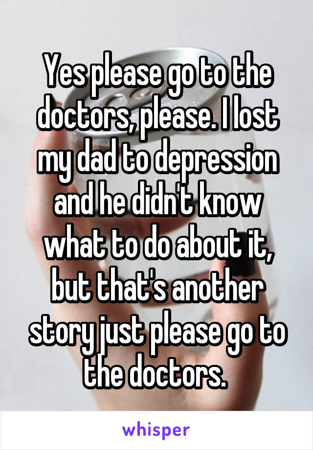 Yes please go to the doctors, please. I lost my dad to depression and he didn't know what to do about it, but that's another story just please go to the doctors. 