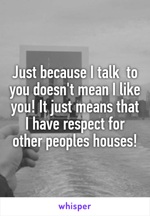 Just because I talk  to you doesn't mean I like you! It just means that I have respect for other peoples houses!