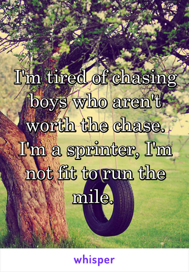 I'm tired of chasing boys who aren't worth the chase. I'm a sprinter, I'm not fit to run the mile. 