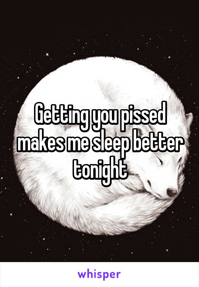 Getting you pissed makes me sleep better tonight