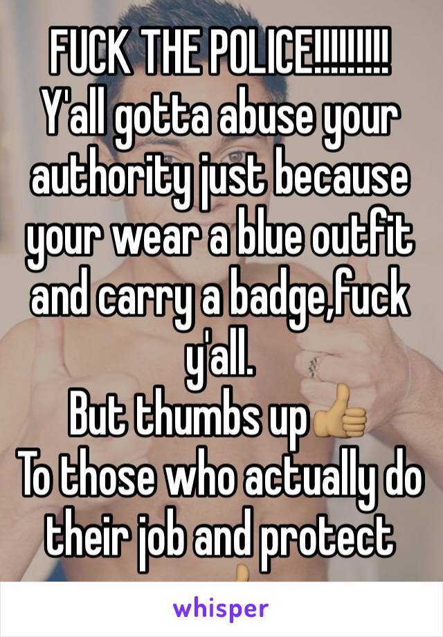 FUCK THE POLICE!!!!!!!!!
Y'all gotta abuse your authority just because your wear a blue outfit and carry a badge,fuck y'all.
But thumbs up👍🏽 
To those who actually do their job and protect us👍🏽