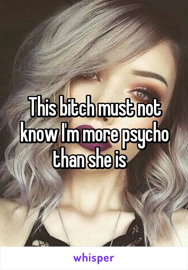 This bitch must not know I'm more psycho than she is   