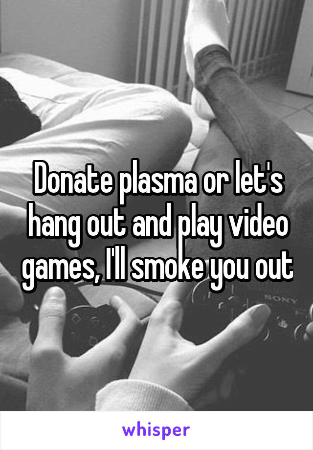 Donate plasma or let's hang out and play video games, I'll smoke you out