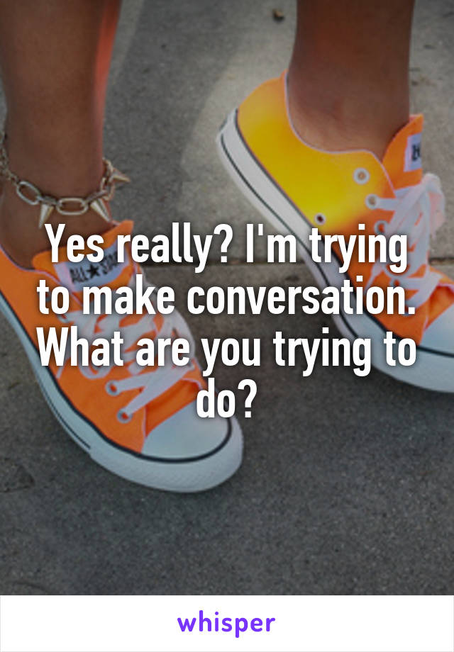 Yes really? I'm trying to make conversation. What are you trying to do?