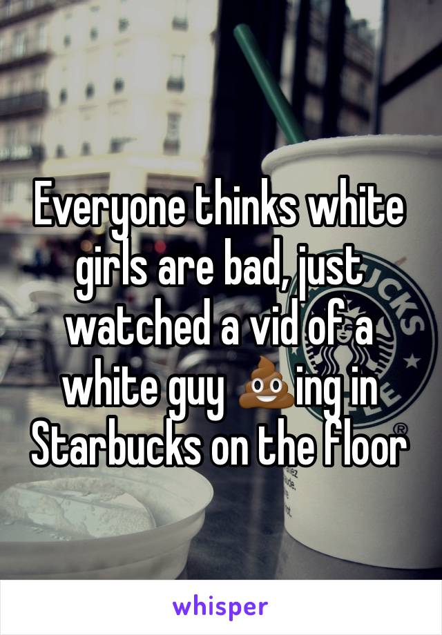 Everyone thinks white girls are bad, just watched a vid of a white guy 💩ing in Starbucks on the floor 