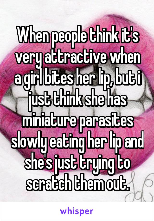 When people think it's very attractive when a girl bites her lip, but i just think she has miniature parasites slowly eating her lip and she's just trying to scratch them out.