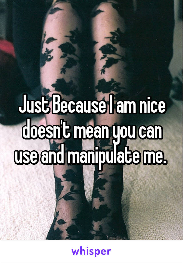 Just Because I am nice doesn't mean you can use and manipulate me. 