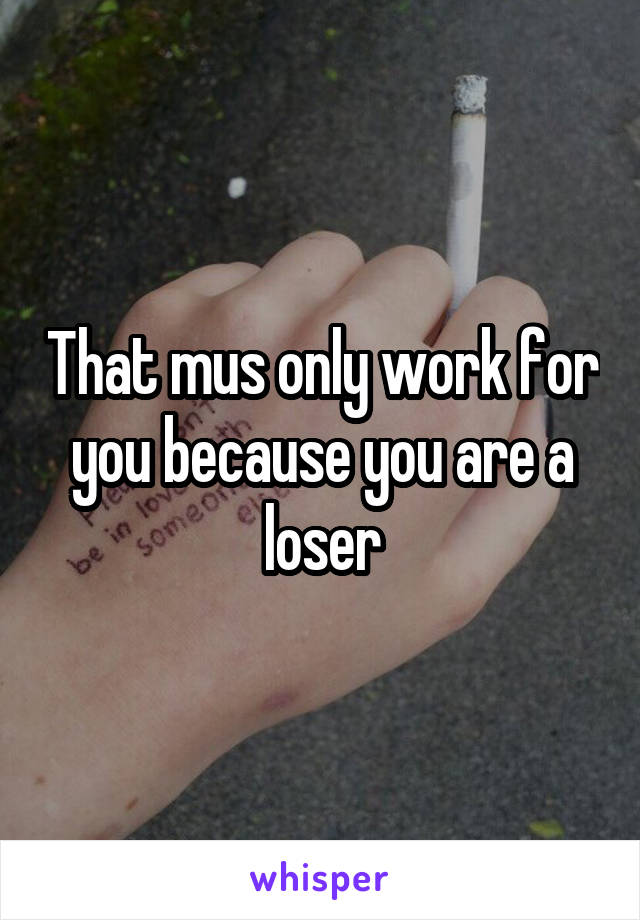 That mus only work for you because you are a loser