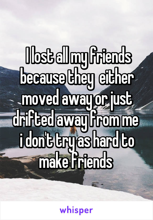  I lost all my friends because they  either moved away or just drifted away from me  i don't try as hard to make friends 