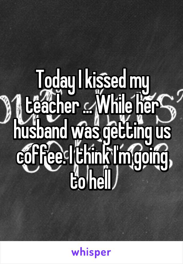Today I kissed my teacher ... While her husband was getting us coffee. I think I'm going to hell 