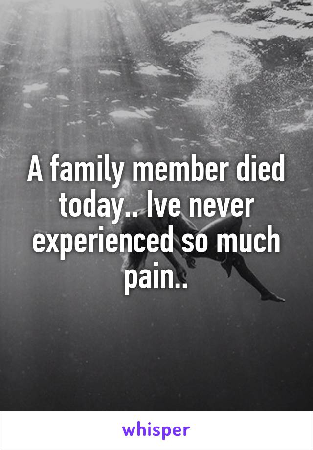 A family member died today.. Ive never experienced so much pain..
