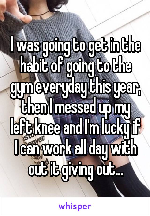 I was going to get in the habit of going to the gym everyday this year, then I messed up my left knee and I'm lucky if I can work all day with out it giving out...
