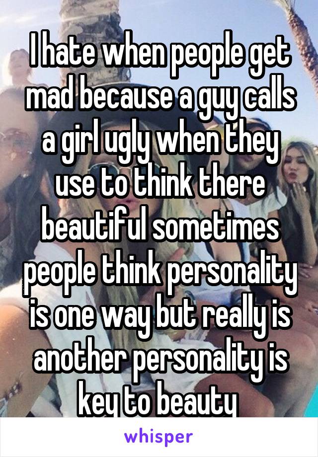 I hate when people get mad because a guy calls a girl ugly when they use to think there beautiful sometimes people think personality is one way but really is another personality is key to beauty 
