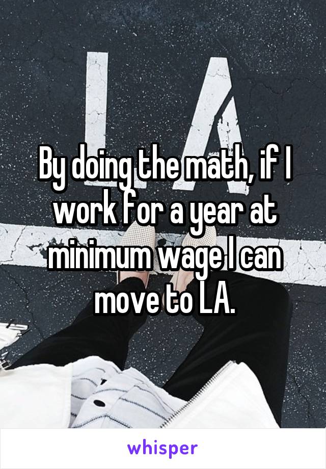 By doing the math, if I work for a year at minimum wage I can move to LA.