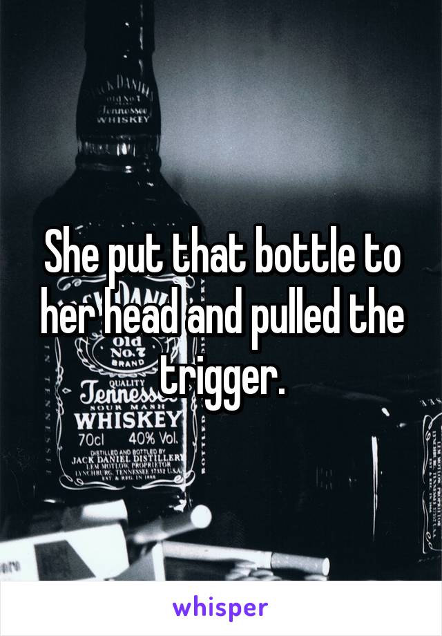 She put that bottle to her head and pulled the trigger.