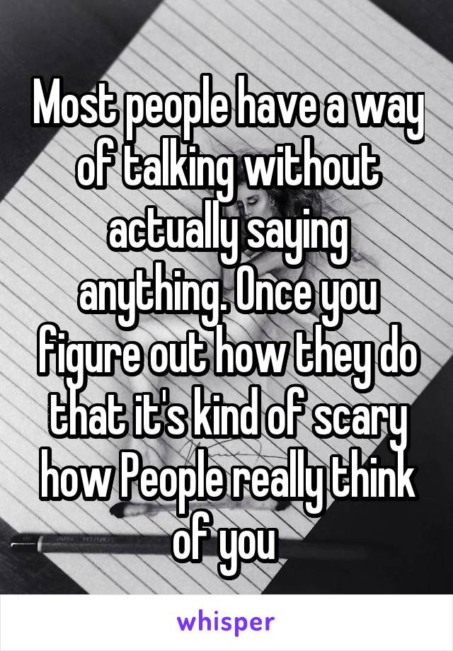 Most people have a way of talking without actually saying anything. Once you figure out how they do that it's kind of scary how People really think of you 