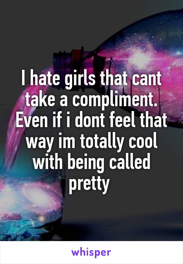 I hate girls that cant take a compliment. Even if i dont feel that way im totally cool with being called pretty 