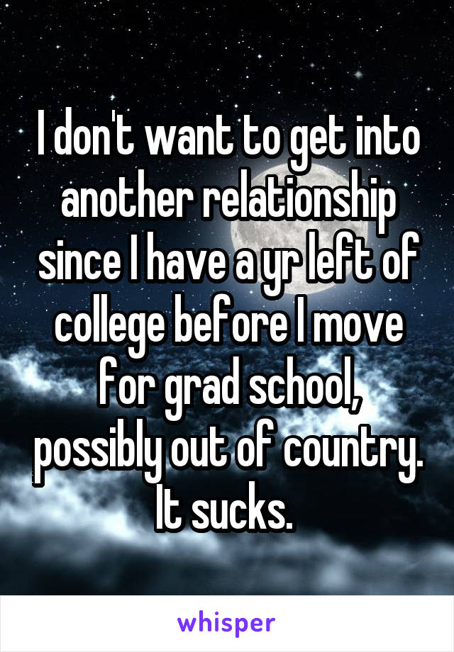 I don't want to get into another relationship since I have a yr left of college before I move for grad school, possibly out of country. It sucks. 