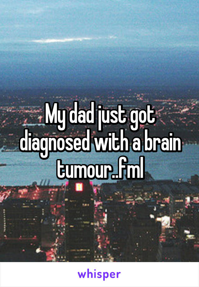 My dad just got diagnosed with a brain tumour..fml