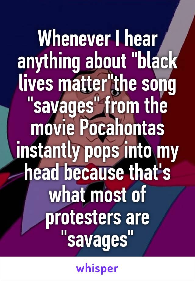 Whenever I hear anything about "black lives matter"the song "savages" from the movie Pocahontas instantly pops into my head because that's what most of protesters are "savages"
