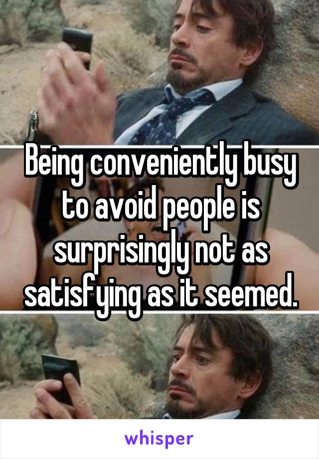 Being conveniently busy to avoid people is surprisingly not as satisfying as it seemed.