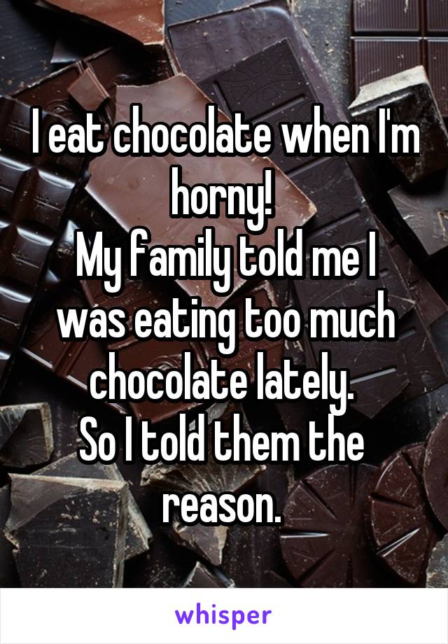 I eat chocolate when I'm horny! 
My family told me I was eating too much chocolate lately. 
So I told them the 
reason. 