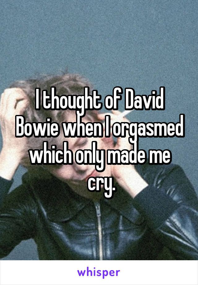 I thought of David Bowie when I orgasmed which only made me
 cry.