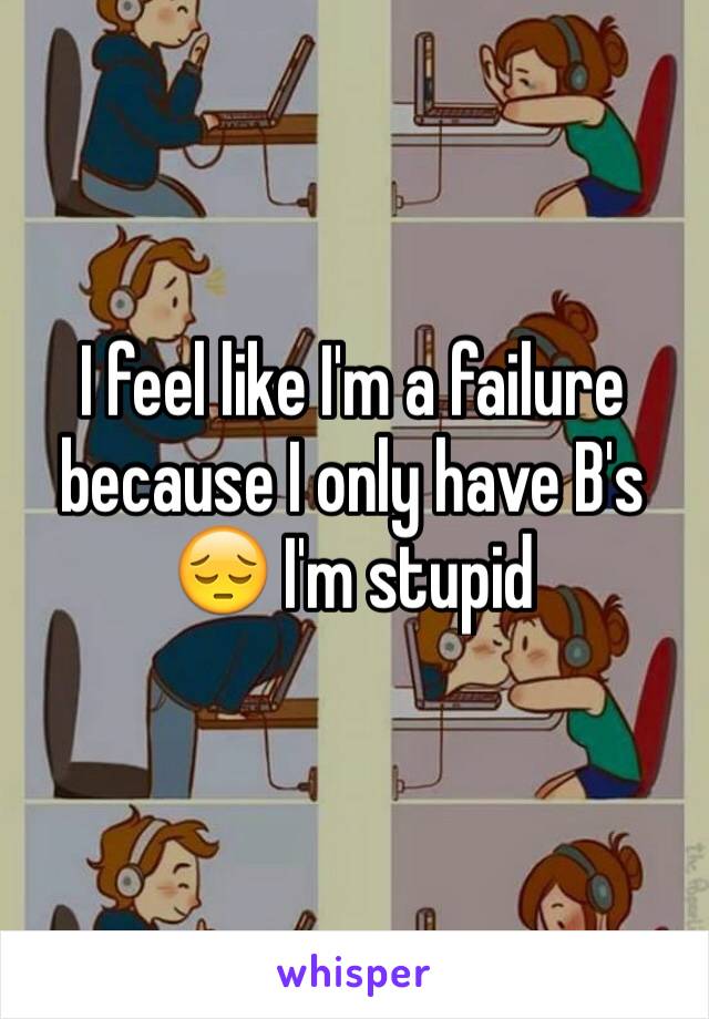 I feel like I'm a failure because I only have B's 😔 I'm stupid 