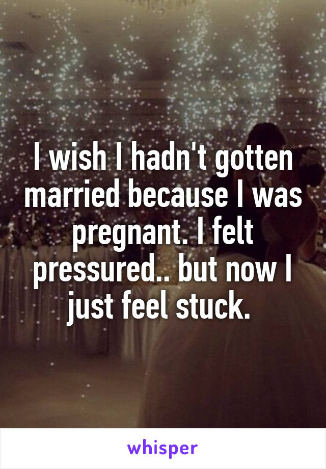 I wish I hadn't gotten married because I was pregnant. I felt pressured.. but now I just feel stuck. 