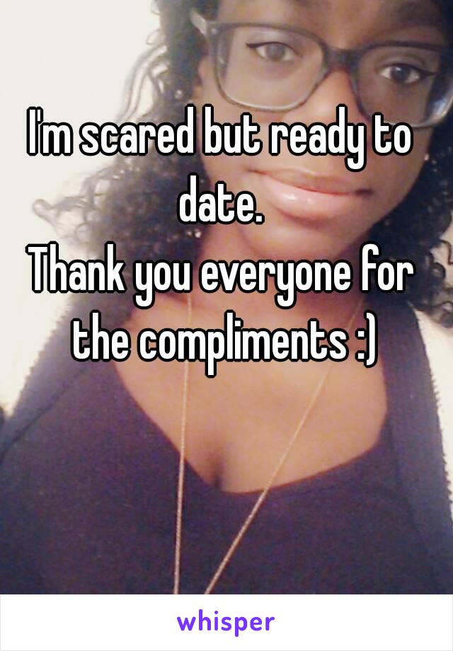 I'm scared but ready to date. 
Thank you everyone for the compliments :)